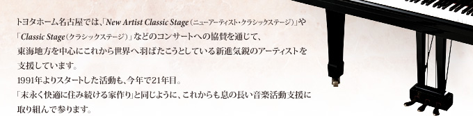 トヨタホーム名古屋では、「New Artist Classic Stage（ニューアーティスト・クラシックステージ）」や「Classic Stage（クラシックステージ）」などのコンサートへの協賛を通じて、東海地方を中心にこれから世界へ羽ばたこうとしている新進気鋭のアーティストを支援しています。1991年よりスタートした活動も、今年で21年目。「末永く快適に住み続ける家作り」と同じように、これからも息の長い音楽活動支援に取り組んで参ります。