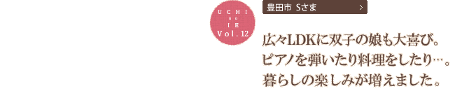 広々LDKに双子の娘も大喜び。ピアノを弾いたり料理をしたり…。暮らしの楽しみが増えました。