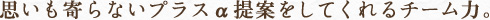 思いも寄らないプラスα提案をしてくれるチーム力。